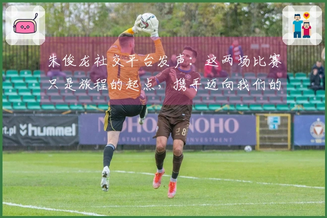 朱俊龙社交平台发声：这两场比赛只是旅程的起点，携手迈向我们的共同目标
