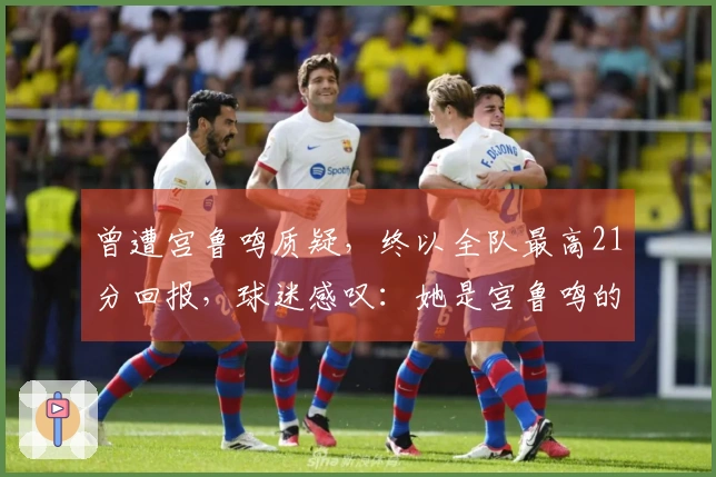 曾遭宫鲁鸣质疑，终以全队最高21分回报，球迷感叹：她是宫鲁鸣的救星