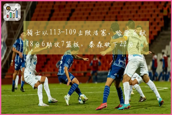 骑士以113-109击败活塞，哈登贡献18分6助攻7篮板，泰森砍下22分