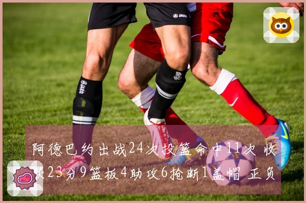 阿德巴约出战24次投篮命中11次 收获23分9篮板4助攻6抢断1盖帽 正负值最高+22