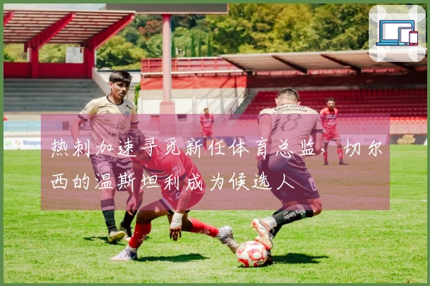 热刺加速寻觅新任体育总监，切尔西的温斯坦利成为候选人