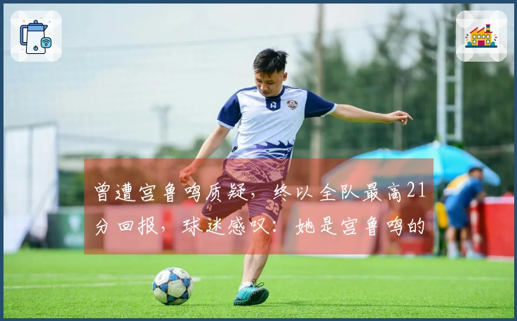 曾遭宫鲁鸣质疑，终以全队最高21分回报，球迷感叹：她是宫鲁鸣的救星