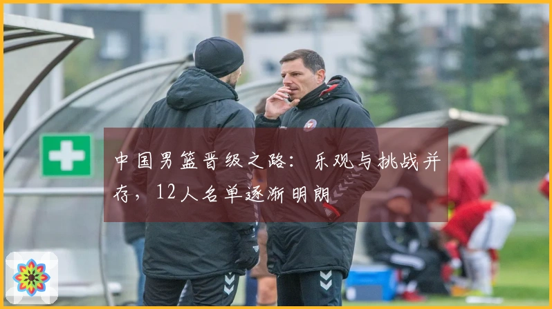 中国男篮晋级之路：乐观与挑战并存，12人名单逐渐明朗