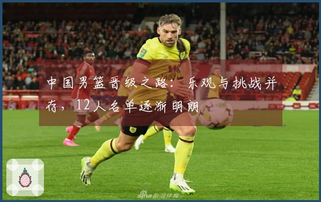 中国男篮晋级之路：乐观与挑战并存，12人名单逐渐明朗