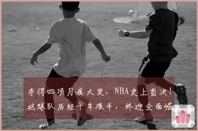 夺得四项月度大奖，NBA史上首次！这球队历经十年艰辛，终迎全面崛起。
