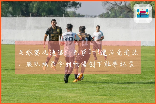 足球赛况速递：巴萨0-3遭马竞淘汰，狼队绝杀令利物浦创下耻辱纪录
