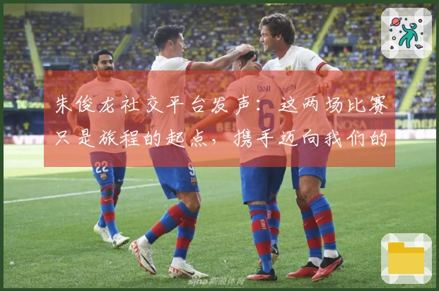 朱俊龙社交平台发声：这两场比赛只是旅程的起点，携手迈向我们的共同目标