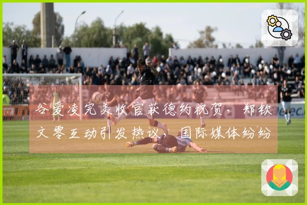 谷爱凌完美收官获德约祝贺，郑钦文零互动引发热议，国际媒体纷纷关注