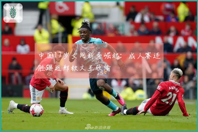 中国17岁女网新秀崛起：成人赛连胜逼近郑钦文王欣瑜
